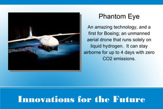 Innovations for the Future
Phantom Eye
An amazing technology, and a
first for Boeing; an unmanned
aerial drone that runs solely on
liquid hydrogen. It can stay
airborne for up to 4 days with zero
CO2 emissions.
 