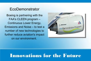 Innovations for the Future
EcoDemonstrator
Boeing is partnering with the
FAA's CLEEN program –
Continuous Lower Energy,
Emissions and Noise – to test a
number of new technologies to
further reduce aviation's impact
on our environment.
 