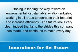 Innovations for the Future
Boeing is leading the way toward an
environmentally sustainable aviation industry,
working in all areas to decrease their footprint
and increase efficiency. The future looks very
clean indeed thanks to the strides this company
has made, and continues to make every day.
 
