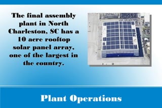 Plant Operations
The final assemblyThe final assembly
plant in Northplant in North
Charleston, SC has aCharleston, SC has a
10 acre rooftop10 acre rooftop
solar panel array,solar panel array,
one of the largest inone of the largest in
the country.the country.
 