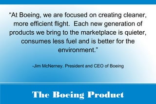 The Boeing Product
“At Boeing, we are focused on creating cleaner,
more efficient flight. Each new generation of
products we bring to the marketplace is quieter,
consumes less fuel and is better for the
environment.”
-Jim McNerney. President and CEO of Boeing
 