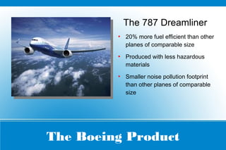 The Boeing Product
The 787 Dreamliner
●
20% more fuel efficient than other
planes of comparable size
●
Produced with less hazardous
materials
●
Smaller noise pollution footprint
than other planes of comparable
size
 
