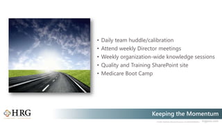 © 2020 Healthcare Resource Group, Inc. ALL RIGHTS RESERVED. hrgpros.com
Keeping the Momentum
• Daily team huddle/calibration
• Attend weekly Director meetings
• Weekly organization-wide knowledge sessions
• Quality and Training SharePoint site
• Medicare Boot Camp
 
