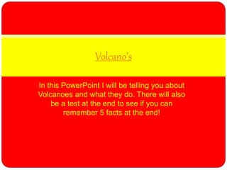 In this PowerPoint I will be telling you about
Volcanoes and what they do. There will also
be a test at the end to see if you can
remember 5 facts at the end!
Volcano’s
 