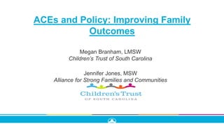 ACEs and Policy: Improving Family
Outcomes
Megan Branham, LMSW
Children’s Trust of South Carolina
Jennifer Jones, MSW
Alliance for Strong Families and Communities
 