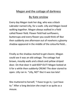 Megan and the cottage of darkness
                   By Kate onslow
Every day Megan took her dog, who was a black
Labrador named Lilly, for a walk. Lilly and Megan loved
walking together. Megan always walked in a field
called flower field. Flower field had sunflowers,
buttercups and every flower you could think of! But
then suddenly one afternoon out of nowhere a gloomy
shadow appeared in the middle of the colourful field…


Finally as the shadow started to get clearer, Megan
could see it was an old cottage. The cottage had
brown, mouldy walls and a black and yellow striped
door. On that door it said KEEP OUT! Megan looked at
it for a while then suddenly CREAK! The door stared to
open. Lilly ran in. “Lilly, NO”! But it was too late!


She muttered to herself, “I have to go in, I just have
to.” After a long decision she crept in as quite as a
mouse.
 