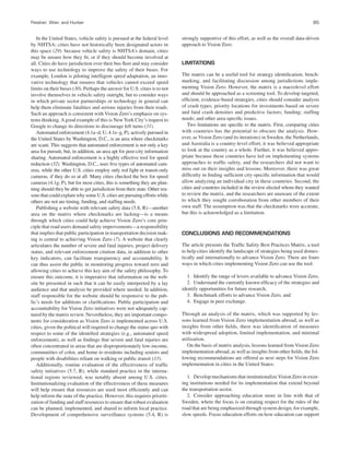 Fleisher, Wier, and Hunter 85
In the United States, vehicle safety is pursued at the federal level
by NHTSA; cities have not historically been designated actors in
this space (29). because vehicle safety is NHTSA’s domain, cities
may be unsure how they ﬁt, or if they should become involved at
all. Cities do have jurisdiction over their bus ﬂeet and may consider
ways to use technology to improve the safety of their buses. For
example, London is piloting intelligent speed adaptation, an inno-
vative technology that ensures that vehicles cannot exceed speed
limits on their buses (30). Perhaps the answer for U.S. cities is to not
involve themselves in vehicle safety outright, but to consider ways
in which private sector partnerships or technology in general can
help them eliminate fatalities and serious injuries from their roads.
Such an approach is consistent with Vision Zero’s emphasis on sys-
tems thinking.Agood example of this is New York City’s request to
Google to change its directions to discourage left turns (31).
Automated enforcement (4.1a–d, U; 4.1e–g, P), actively pursued in
the United States by Washington, D.C., is an area where checkmarks
are scant. This suggests that automated enforcement is not only a key
area for pursuit, but, in addition, an area apt for peer-city information
sharing. Automated enforcement is a highly effective tool for speed
reduction (32). Washington, D.C., uses ﬁve types of automated cam-
eras, while the other U.S. cities employ only red light or transit-only
cameras, if they do so at all. Many cities checked the box for speed
cameras (4.1g; P), but for most cities, this is something they are plan-
ning should they be able to get jurisdiction from their state. Other rea-
sons that could explain why some U.S. cities are pursuing efforts while
others are not are timing, funding, and stafﬁng needs.
Publishing a website with relevant safety data (5.8, R)—another
area on the matrix where checkmarks are lacking—is a means
through which cities could help achieve Vision Zero’s core prin-
ciple that road users demand safety improvements—a responsibility
that implies that public participation in transportation decision mak-
ing is central to achieving Vision Zero (7). A website that clearly
articulates the number of severe and fatal injuries, project delivery
status, and relevant enforcement citation data, in addition to other
key indicators, can facilitate transparency and accountability. It
can thus assist the public in monitoring progress toward zero and
allowing cities to achieve this key aim of the safety philosophy. To
ensure this outcome, it is imperative that information on the web-
site be presented in such that it can be easily interpreted by a lay
audience and that analysis be provided where needed. In addition,
staff responsible for the website should be responsive to the pub-
lic’s needs for additions or clariﬁcations. Public participation and
accountability for Vision Zero initiatives were not adequately cap-
tured by the matrix review. Nevertheless, they are important compo-
nents for consideration as Vision Zero is implemented across U.S.
cities, given the political will required to change the status quo with
respect to some of the identiﬁed strategies (e.g., automated speed
enforcement), as well as ﬁndings that severe and fatal injuries are
often concentrated in areas that are disproportionately low-income,
communities of color, and home to residents including seniors and
people with disabilities reliant on walking or public transit (33).
Additionally, routine evaluation of the effectiveness of trafﬁc
safety initiatives (5.7, R), while standard practice in the interna-
tional regions reviewed, was notably absent among U.S. cities.
Institutionalizing evaluation of the effectiveness of these measures
will help ensure that resources are used most efﬁciently and can
help inform the state of the practice. However, this requires prioriti-
zation of funding and staff resources to ensure that robust evaluation
can be planned, implemented, and shared to inform local practice.
Development of comprehensive surveillance systems (5.4, R) is
strongly supportive of this effort, as well as the overall data-driven
approach to Vision Zero.
LIMITATIONS
The matrix can be a useful tool for strategy identiﬁcation, bench-
marking, and facilitating discussion among jurisdictions imple-
menting Vision Zero. However, the matrix is a macrolevel effort
and should be approached as a screening tool. To develop targeted,
efﬁcient, evidence-based strategies, cities should consider analysis
of crash types; priority locations for investments based on severe
and fatal crash densities and predictive factors; funding; stafﬁng
needs; and other area-speciﬁc issues.
Two limitations are speciﬁc to the matrix. First, comparing cities
with countries has the potential to obscure the analysis. How-
ever, as Vision Zero (and its iterations) in Sweden, the Netherlands,
and Australia is a country-level effort, it was believed appropriate
to look at the country as a whole. Further, it was believed appro-
priate because these countries have led on implementing systems
approaches to trafﬁc safety, and the researchers did not want to
miss out on their insights and lessons. Moreover, there was great
difﬁculty in ﬁnding sufﬁcient city-speciﬁc information that would
allow analyzing an individual city in these countries. Second, the
cities and countries included in the review elected whom they wanted
to review the matrix, and the researchers are unaware of the extent
to which they sought corroboration from other members of their
own staff. The assumption was that the checkmarks were accurate,
but this is acknowledged as a limitation.
CONCLUSIONS AND RECOMMENDATIONS
The article presents the Trafﬁc Safety Best Practices Matrix, a tool
to help cities identify the landscape of strategies being used domes-
tically and internationally to advance Vision Zero. There are fours
ways in which cities implementing Vision Zero can use the tool:
1. Identify the range of levers available to advance Vision Zero,
2. Understand the currently known efﬁcacy of the strategies and
identify opportunities for future research,
3. Benchmark efforts to advance Vision Zero, and
4. Engage in peer exchange.
Through an analysis of the matrix, which was supported by les-
sons learned from Vision Zero implementation abroad, as well as
insights from other ﬁelds, there was identiﬁcation of measures
with widespread adoption, limited implementation, and minimal
utilization.
On the basis of matrix analysis, lessons learned from Vision Zero
implementation abroad, as well as insights from other ﬁelds, the fol-
lowing recommendations are offered as next steps for Vision Zero
implementation in cities in the United States:
1. Develop mechanisms that institutionalize Vision Zero in exist-
ing institutions needed for its implementation that extend beyond
the transportation sector.
2. Consider approaching education more in line with that of
Sweden, where the focus is on creating respect for the rules of the
road that are being emphasized through system design, for example,
slow speeds. Focus education efforts on how education can support
 