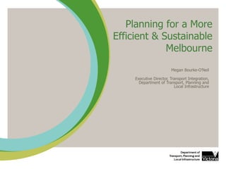 Planning for a More
Efficient & Sustainable
Melbourne
Megan Bourke-O’Neil
Executive Director, Transport Integration,
Department of Transport, Planning and
Local Infrastructure
 
