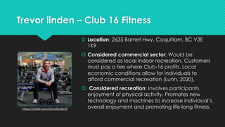 Trevor linden – Club 16 Fitness
 Location: 2635 Barnet Hwy, Coquitlam, BC V3E
1K9
 Considered commercial sector: Would b...