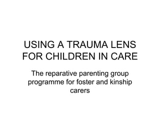 USING A TRAUMA LENS
FOR CHILDREN IN CARE
 The reparative parenting group
programme for foster and kinship
             carers
 