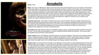 Annabelle Genre: Horror 
Music: The music is effective as it starts of calm and silent, with just the character voice over narrative. As the tension 
of the trailer builds up the slight sounds of drums and bangs are heard to make it more intense. Once the people are 
shown moving into a new life, the music is quiet but joyful such as the sounds of a violin and piano in order to create a 
happy atmosphere representing a new life and creates a happy atmosphere but as the trailer progresses the music 
becomes quiet again and then in order to build up tension a happy song is played with sound effects of bangs, booms 
and screaming over the top. All this is used to build up the tension in the atmosphere which then makes the trailer 
very effective in showing the horror genre as it has the audience on edge from using the music to become very 
dramatic and intense creating tension and horror. 
Character voice over: In the trailer a character voice over is used to narrate. They are a reliable character that the 
audience sides with throughout the film and this helps them in aid of character identification when they watch the film. 
The audience will straight away know that this is one of the main characters and positions the audience to be on that 
character's side. This is particularly effective in the horror genre as sometimes it’s difficult to know who the 
protagonist and antagonist it as a way of twisting the plot. 
Font style: Bold, large serif font used for the intertitles creating a creepy, spooky looking effect suitable for the genre 
of horror. The font uses animated graphics, bring the intertitles forwards towards the audience. This is used to give 
the intertitles more prominence to the audience. 
Colour scheme: Dark, dim lit lighting created through the use of low-key lighting. These dark, dim lit lighting schemes 
helps to represent the genre of horror which is helped to be reflected in the dark visual style of lighting. This colour 
scheme is used throughout the trailer, including in the intertitle fonts using grey, white and black colours and also 
these colours are again used in the intertitles background creating a spooky, intense effect. 
Camera work: The camera work in the trailer is very effective in the way that it is representing the genre of horror and 
creating a essense of mystery. The very first shot in the trailer is a long shot of the house the characters are located 
in, in the starting point of the film. This shows the audience the location dn where the scene is set. The shot uses low-key 
lighting as it is very dim lit showing to the audience that the scene is set at night time. The very first few shots are 
all mid-shots of the characters and long shots of location. This is so that the audience get an idea for what the 
characters are and also learn where the scene is set. As the trailer goes on a wide variety of shots are used such as 
the use of close-ups, wide shots, low angle and high angle shots (these are particularly effective in showing to the 
audience the power ‘Annabelle’ the doll, has over the characters as it shows power in hierarchy in the shots. 
 