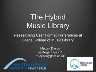 The Hybrid
Music Library
Researching User Format Preferences at
Leeds College of Music Library
Megan Dyson
@MeganDyson3
m.dyson@lcm.ac.uk
 