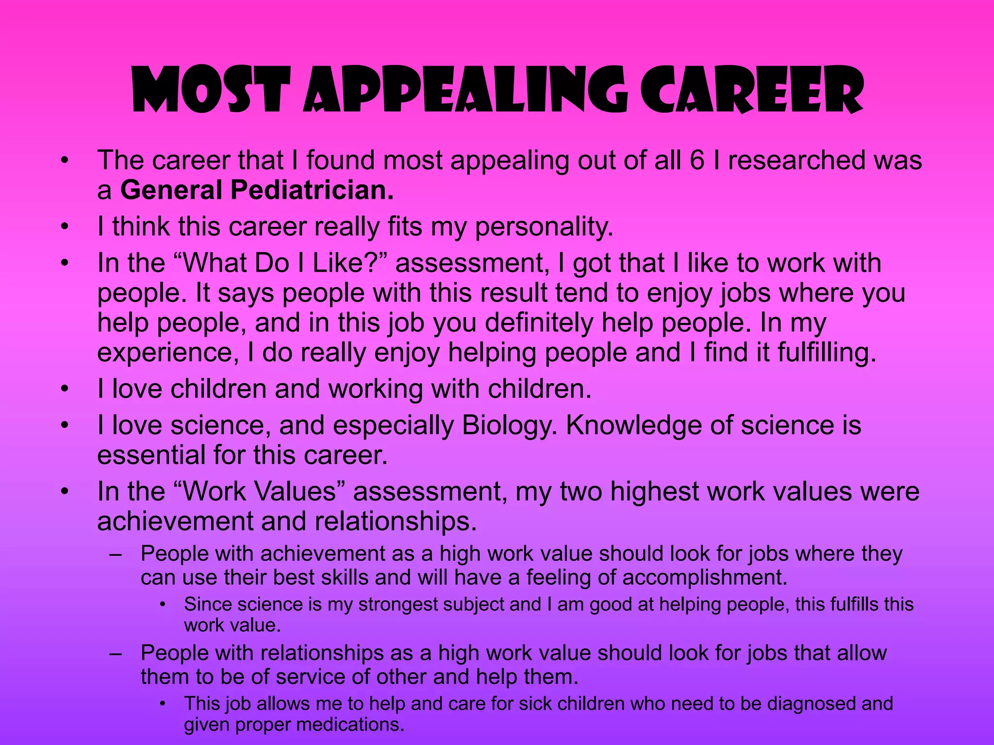 Most Appealing Career
• The career that I found most appealing out of all 6 I researched was
  a General Pediatrician.
• I think this career really fits my personality.
• In the ―What Do I Like?‖ assessment, I got that I like to work with
  people. It says people with this result tend to enjoy jobs where you
  help people, and in this job you definitely help people. In my
  experience, I do really enjoy helping people and I find it fulfilling.
• I love children and working with children.
• I love science, and especially Biology. Knowledge of science is
  essential for this career.
• In the ―Work Values‖ assessment, my two highest work values were
  achievement and relationships.
    – People with achievement as a high work value should look for jobs where they
      can use their best skills and will have a feeling of accomplishment.
         • Since science is my strongest subject and I am good at helping people, this fulfills this
           work value.
    – People with relationships as a high work value should look for jobs that allow
      them to be of service of other and help them.
         • This job allows me to help and care for sick children who need to be diagnosed and
           given proper medications.
 