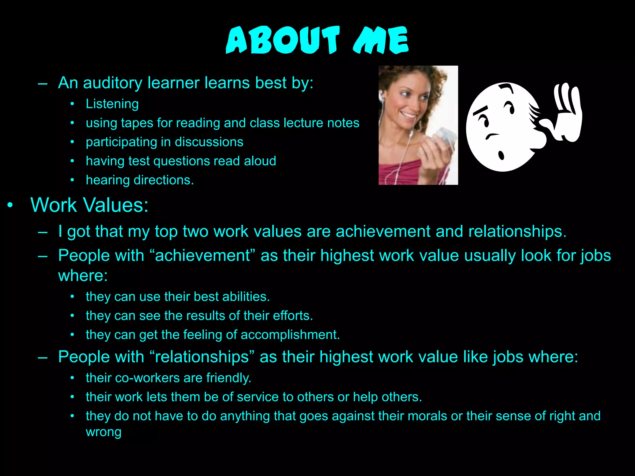 About Me
   – An auditory learner learns best by:
       •   Listening
       •   using tapes for reading and class lecture notes
       •   participating in discussions
       •   having test questions read aloud
       •   hearing directions.

• Work Values:
   – I got that my top two work values are achievement and relationships.
   – People with ―achievement‖ as their highest work value usually look for jobs
     where:
       • they can use their best abilities.
       • they can see the results of their efforts.
       • they can get the feeling of accomplishment.
   – People with ―relationships‖ as their highest work value like jobs where:
       • their co-workers are friendly.
       • their work lets them be of service to others or help others.
       • they do not have to do anything that goes against their morals or their sense of right and
         wrong
 
