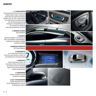 KOMFORT


                   1. – 2. KLIMAAUTOMATIK
Die Klimaautomatik lässt sich für Fahrer und
    Beifahrer getrennt regeln. Im Automatik-
  modus steuert das System alle Parameter.
Die Modi „Soft“ und „Fast“ regeln die Stärke
   der Luftverteilung für eine sanfte Kühlung
         oder eine schnelle Reduzierung der
      Temperatur. Ein Schadstoffsensor prüft 1       2
             die Luftreinheit und schaltet bei
    Verschmutzung automatisch auf Umluft.

                 3. PANORAMA GLASDACH                        4
                        Mit Sonnenblende.

                               4. FAHRERSITZ
 Individuell einstellbar in Tiefe, Neigung und
 Höhe, mit einstellbarer Lendenwirbelstütze.
     Auf Wunsch auch elektrisch verstellbar
                       inkl. Memory-Funktion.
                                                 3           5
             5. BEHEIZBARE VORDERSITZE
                    Mit 3-Stufen-Regelung.

                       6. BORDCOMPUTER
         Für ein Höchstmaß an Komfort und
 Sicherheit wurde besonders viel Wert auf
   gute Ablesbarkeit der Instrumente gelegt.

                            7. EINPARKHILFE
         Erkennt Hindernisse beim Vor- und
    Zurücksetzen. Nähert sich das Fahrzeug
      dem Hindernis, ertönt ein akustisches
                                              6          7
       Signal in immer kürzeren Intervallen,
                 je kleiner der Abstand wird.

                         8. AUSSENSPIEGEL
             Elektrisch einstellbar, beheizbar
                  und elektrisch anklappbar.

             9. LICHT- UND REGENSENSOR
             Schaltet automatisch das Licht
      und die Scheibenwischer ein, wenn es
                 die Bedingungen erfordern. 8        9




34 > 35
 