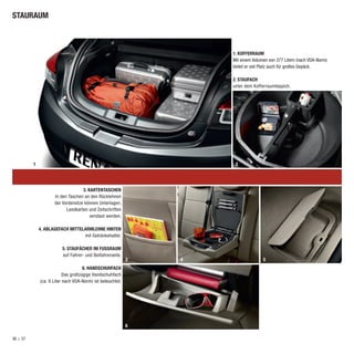 STAURAUM



                                                                    1. KOFFERRAUM
                                                                    Mit einem Volumen von 377 Litern (nach VDA-Norm)
                                                                    bietet er viel Platz auch für großes Gepäck.

                                                                    2. STAUFACH
                                                                    unter dem Kofferraumteppich.




          1                                                          2




                                    3. KARTENTASCHEN
                     In den Taschen an den Rücklehnen
                     der Vordersitze können Unterlagen,
                           Landkarten und Zeitschriften
                                        verstaut werden.

              4. ABLAGEFACH MITTELARMLEHNE HINTEN
                                  mit Getränkehalter.

                         5. STAUFÄCHER IM FUSSRAUM
                         auf Fahrer- und Beifahrerseite.
                                                            3   4                  5
                                     6. HANDSCHUHFACH
                           Das großzügige Handschuhfach
              (ca. 9 Liter nach VDA-Norm) ist beleuchtet.




                                                            6

36 > 37
 