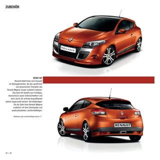 ZUBEHÖR




                                   SPORT KIT
            Renault bietet Ihnen eine Auswahl
    an Stylingelementen, die den sportlichen
              und dynamischen Charakter des
  Renault Mégane Coupé zusätzlich betonen.
         Das Sport Kit besteht aus Frontlippe,
   Heckschürze sowie Seitenschwellern und
      kann durch die zentrale Auspuffblende
optisch abgerundet werden. Vervollständigen
           Sie die Optik Ihres Renault Mégane
          zusätzlich mit dem Dachspoiler und
       ausdrucksstarken Leichtmetallfelgen.

          Abbildung zeigt Leichtmetallfelge Avanza 17˝.




38 > 39
 