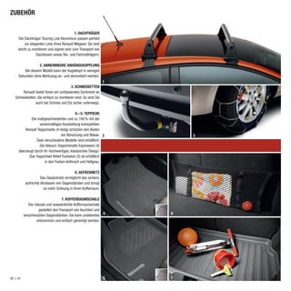 ZUBEHÖR

                                            1. DACHTRÄGER
     Die Dachträger Touring Line Aluminium passen perfekt
          zur eleganten Linie Ihres Renault Mégane. Sie sind
     leicht zu montieren und eignen sich zum Transport von
                  Dachboxen sowie Ski- und Fahrradträgern.

                  2. ABNEHMBARE ANHÄNGEKUPPLUNG
         Bei diesem Modell kann der Kugelkopf in wenigen
     Sekunden ohne Werkzeug an- und abmontiert werden.
                                                               1
                                       3. SCHNEEKETTEN
       Renault bietet Ihnen ein umfassendes Sortiment an
   Schneeketten, die einfach zu montieren sind. So sind Sie
               auch bei Schnee und Eis sicher unterwegs.

                                           4.– 5. TEPPICHE
             Die maßgeschneiderten und zu 100 % mit der
                  serienmäßigen Ausstattung kompatiblen
         Renault Teppichsets (4-teilig) schützen den Boden
                                 vor Abnutzung und Nässe. 2            3
                Zwei verschiedene Modelle sind erhältlich:
                  Die Velours-Teppichmatte Expression (4)
     überzeugt durch ihr hochwertiges, klassisches Design.
           Das Teppichset Relief Evolution (5) ist erhältlich
                      in den Farben Anthrazit und Hellgrau.

                                           6. GEPÄCKNETZ
                     Das Gepäcknetz ermöglicht das sichere,
           aufrechte Verstauen von Gegenständen und bringt
                       so mehr Ordnung in Ihren Kofferraum.

                                    7. KOFFERRAUMSCHALE
             Die robuste und wasserdichte Kofferraumschale
                    gestattet den Transport von feuchten und
          verschmutzten Gegenständen. Sie kann problemlos 4        6
                   entnommen und einfach gereinigt werden.




40 > 41                                                        5   7
 