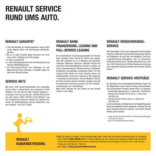 RENAULT SERVICE
RUND UMS AUTO.

RENAULT GARANTIE*                                         RENAULT BANK:                                                  RENAULT VERSICHERUNGS-
• Jetzt alle Modelle ab Zulassungsdatum Januar 2003       FINANZIERUNG, LEASING UND                                      SERVICE
  (außer Master Maxi) mit lebenslanger Mobilitäts-
  garantie.
                                                          FULL-SERVICE-LEASING                                           Alle Sicherheiten, die Sie zum entspannten Fahrvergnügen
• Bis zu 12 Jahre Garantie gegen Korrosion von innen                                                                     brauchen, bietet Ihnen der Renault Versicherungs-Service
                                                          Die verschiedenen Finanzierungsangebote der Renault            mit Angeboten, die weit über die Haftpflicht- und Fahr-
  nach außen, abhängig vom Fahrzeugtyp.                   Bank verhelfen Ihnen Schritt für Schritt zum eigenen
• 3 Jahre Lackgarantie.                                                                                                  zeugversicherung hinausgehen, wie z. B. Schutzbrief,
                                                          Auto. Mit Laufzeiten bis zu 72 Monaten und besonders           Auslandsschadenschutz, Restschuldversicherung oder
• 2 Jahre Neuwagengarantie ohne Kilometerbegrenzung       niedrigem effektivem Jahreszins. Natürlich können Sie
  inklusive Mobilitätsgarantie.                                                                                          eine GAP-Versicherung (Differenzkaskoversicherung).
                                                          auch einen neuen Renault fahren, ohne ihn zu kaufen: mit       Eine individuelle Beratung erhalten Sie bei Ihrem Renault
• Die Wartungsintervalle sind abhängig von der            einem Leasingvertrag der Renault Leasing zu attraktiven
  Motorisierung Ihres Fahrzeugs. Zu Details fragen Sie                                                                   Partner.**
                                                          Konditionen und günstigen monatlichen Raten. Für Ihre
  bitte Ihren Renault Partner.                            Leasing-Flotte bieten wir Ihnen darüber hinaus ein
                                                          professionelles Full-Service-Leasing an: Mit insgesamt
                                                          7 individuell kombinierbaren Service-Modulen können            RENAULT SERVICE-VERTRÄGE
SERVICE-NETZ                                              Sie Ihren Fuhrpark spürbar rentabler managen. Dies gilt
                                                          für bestehende Fuhrparks genauso wie für Fuhrpark-             Bei Abschluss eines Neuwagenkaufvertrages haben Sie
Mit etwa 1.500 Kundendienststellen das viertgrößte        erweiterungen und -umstellungen.                               die Möglichkeit, einen Service-Vertrag abzuschließen.
Service-Netz in Deutschland und europaweit 16.000         Mehr Infos? Wenden Sie sich einfach an den Renault             Drei verschiedene Produkte stehen Ihnen zur Auswahl:
Stationen. Für den Fall der Fälle: Renault Assistance –   Partner in Ihrer Nähe.                                         – Renault Plus Garantie (bis zu 4 Jahre bzw. 100.000 km)
europaweit und rund um die Uhr. Zentrale Rufnummer                                                                       – Renault Plus Garantie PLUS (bis zu 5 Jahre bzw.
aus dem Inland: 01802 365365 (0,06 EUR/Anruf aus                                                                           200.000 km)
dem Festnetz der Deutschen Telekom AG, Gebühren für                                                                      – Renault Komfort Service (bis zu 5 Jahre bzw.
Anrufe aus Mobilfunknetzen können abweichen). Aus                                                                          200.000 km)
dem Ausland: +49 2232 737800.                                                                                            Zu den Leistungen und Allgemeinen Vertragsbedingungen
                                                                                                                         dieser beruhigenden Service-Angebote, mit denen Sie sich
                                                                                                                         ganz individuell absichern können, wird Sie Ihr Renault
                                                                                                                         Partner gerne beraten.

                                                                                                                          * Fragen Sie bitte Ihren Renault Partner nach den genauen Bedingungen
                                                                                                                            für Garantie und Service.
                                                                                                                         ** Gilt nur für teilnehmende Renault Partner.




                                                          Sollten Sie Fragen zu Produkt- und Serviceleistungen haben, steht Ihnen die Renault Kundenbetreuung zur Verfügung:
             RENAULT                                      – unter Telefon 01805 894646-10 (0,14 EUR pro Minute aus dem Festnetz der Deutschen Telekom AG, Gebühren
                                                            für Anrufe aus Mobilfunknetzen können abweichen), Montag bis Donnerstag von 8.00 Uhr bis 18.00 Uhr bzw.
             KUNDENBETREUUNG                                Freitag von 8.00 Uhr bis 17.00 Uhr
                                                          – per E-Mail an dialog.deutschland@renault.de
 