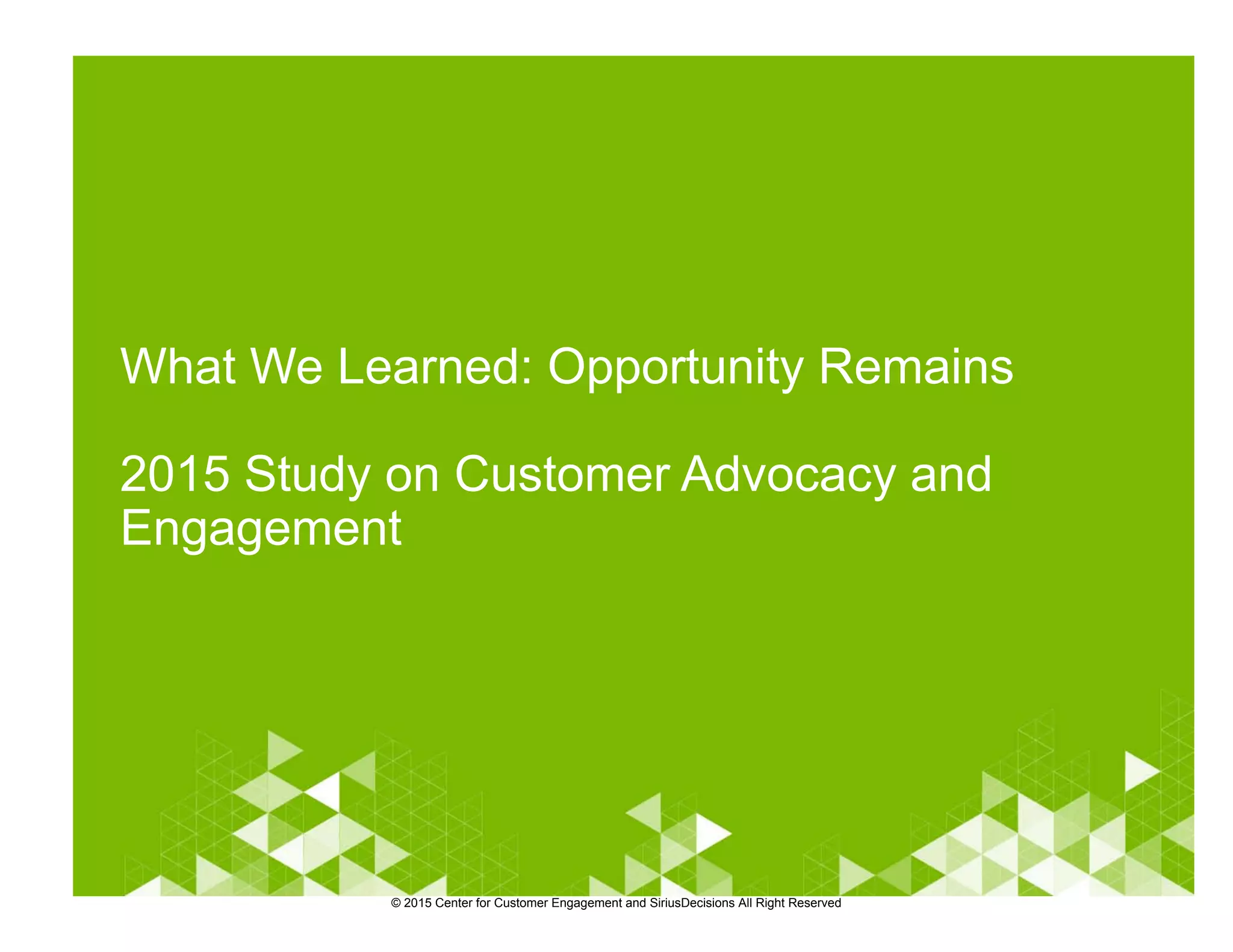 What We Learned: Opportunity Remains
2015 Study on Customer Advocacy and
Engagement
© 2015 Center for Customer Engagement and SiriusDecisions All Right Reserved
 