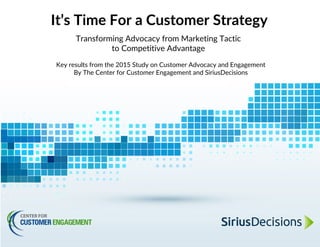 It’s Time For a Customer Strategy
Transforming Advocacy from Marketing Tactic
to Competitive Advantage
Key results from the 2015 Study on Customer Advocacy and Engagement
By The Center for Customer Engagement and SiriusDecisions
 