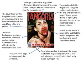The masthead of this
magazine is ‘Fangoria’
and to emphasize this,
the two end letters have
fangs. To add to the
theme of horror, the
colour of the text in the
masthead is red to
connote blood.
To add to this theme of
fangs is the fact that the
model, Megan Fox also
has fangs and blood
around her mouth.
The image used for the magazine is
effective as it is slightly above the center
and on the right which is in the optical
view for the audience.
The cover lines for this
magazine have a theme
of colours adding to the
horror theme which are
red, black, white and
yellow.
The black
background creates a
fear of the unknown
and connotes
darkness which is
effective to the
viewers because they
The main cover line links in with the image
used in the magazine cover which is the
main character in the film Jennifer’s body,
played by Megan Fox.
The word ‘you’ helps
to engage with the
audience.
 