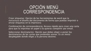 OPCIÓN MENÚ
CORRESPONDENCIA
Crear etiquetas: Opción de las herramientas de word que te
estructura el diseño del documento de forma que puedas imprimir o
enviar etiquetas en la impresora
Combinación de correspondencia: Acceso rápido para crear una carta
para que la imprimas en papel o la quieras compartir por email.
Seleccionar destinatarios: Opción que debes elegir o poner los
destinatarios de las cartas que pretendes enviar. Es un menú
desplegable donde eliges a la persona destino.
 