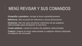MENÚ REVISAR Y SUS COMANDOS
Ortografía y gramática: corrige el texto automáticamente
Referencia: abre el panel de referencia y busca diccionarios
Sinónimos: Haz clic para encontrar sinónimos de las palabras
seleccionadas para enriquecer tu escritura
Contar palabras: cuenta el número de palabras seleccionadas
Traducir: traduce el texto seleccionado a cualquier idioma utilizando
el traductor de microsoft
 