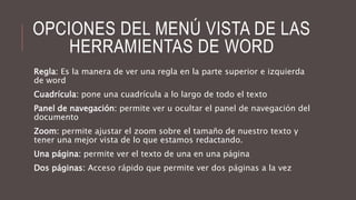 OPCIONES DEL MENÚ VISTA DE LAS
HERRAMIENTAS DE WORD
Regla: Es la manera de ver una regla en la parte superior e izquierda
de word
Cuadrícula: pone una cuadrícula a lo largo de todo el texto
Panel de navegación: permite ver u ocultar el panel de navegación del
documento
Zoom: permite ajustar el zoom sobre el tamaño de nuestro texto y
tener una mejor vista de lo que estamos redactando.
Una página: permite ver el texto de una en una página
Dos páginas: Acceso rápido que permite ver dos páginas a la vez
 