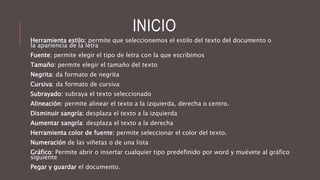 INICIO
Herramienta estilo: permite que seleccionemos el estilo del texto del documento o
la apariencia de la letra
Fuente: permite elegir el tipo de letra con la que escribimos
Tamaño: permite elegir el tamaño del texto
Negrita: da formato de negrita
Cursiva: da formato de cursiva
Subrayado: subraya el texto seleccionado
Alineación: permite alinear el texto a la izquierda, derecha o centro.
Disminuir sangría: desplaza el texto a la izquierda
Aumentar sangría: desplaza el texto a la derecha
Herramienta color de fuente: permite seleccionar el color del texto.
Numeración de las viñetas o de una lista
Gráfico: Permite abrir o insertar cualquier tipo predefinido por word y muévete al gráfico
siguiente
Pegar y guardar el documento.
 