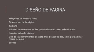 DISEÑO DE PAGINA
Márgenes de nuestro texto
Orientación de la página
Tamaño
Número de columnas en las que se divide el texto seleccionado
Insertar salto de página
Una de las herramientas de word más desconocidas, sirve para aplicar
marca de agua
Bordes
 
