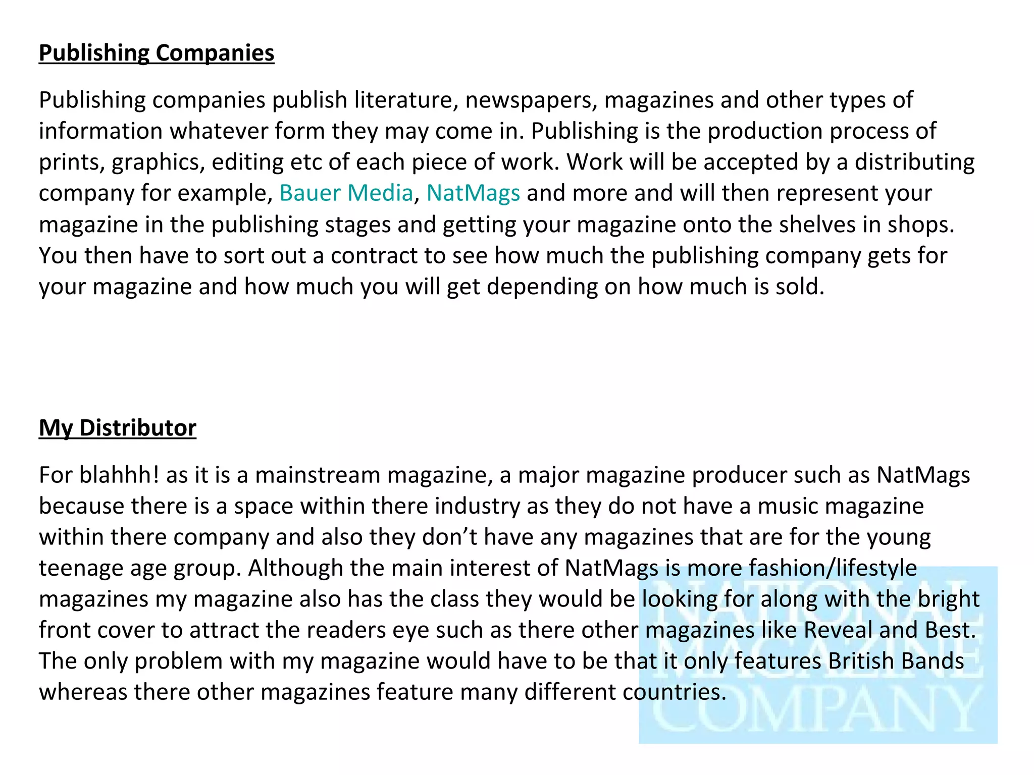 Publishing Companies Publishing companies publish literature, newspapers, magazines and other types of information whatever form they may come in. Publishing is the production process of prints, graphics, editing etc of each piece of work. Work will be accepted by a distributing company for example,  Bauer Media ,  NatMags  and more and will then represent your magazine in the publishing stages and getting your magazine onto the shelves in shops. You then have to sort out a contract to see how much the publishing company gets for your magazine and how much you will get depending on how much is sold.  My Distributor For blahhh! as it is a mainstream magazine, a major magazine producer such as NatMags because there is a space within there industry as they do not have a music magazine within there company and also they don’t have any magazines that are for the young teenage age group. Although the main interest of NatMags is more fashion/lifestyle magazines my magazine also has the class they would be looking for along with the bright front cover to attract the readers eye such as there other magazines like Reveal and Best. The only problem with my magazine would have to be that it only features British Bands whereas there other magazines feature many different countries. 