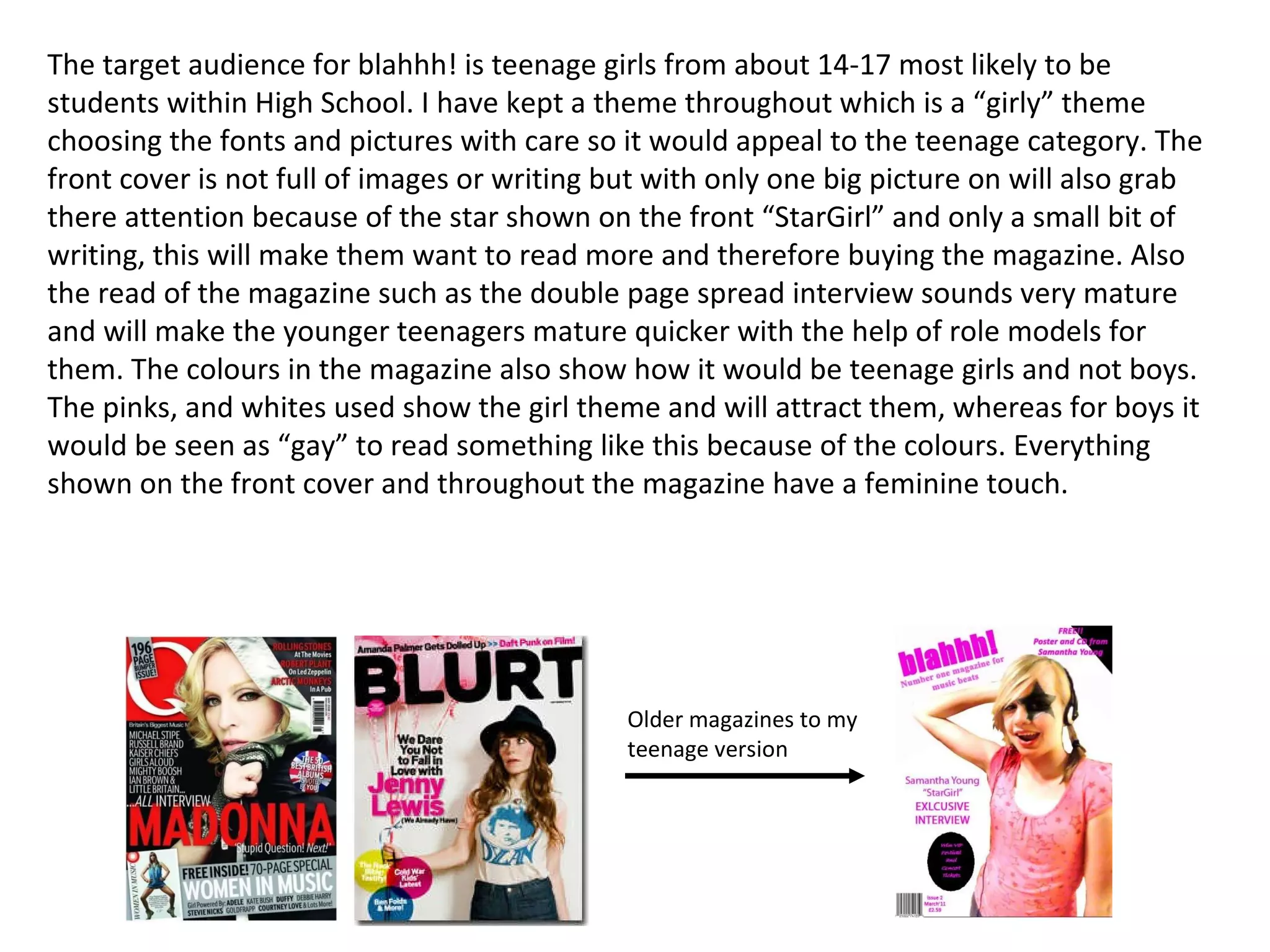 The target audience for blahhh! is teenage girls from about 14-17 most likely to be students within High School. I have kept a theme throughout which is a “girly” theme choosing the fonts and pictures with care so it would appeal to the teenage category. The front cover is not full of images or writing but with only one big picture on will also grab there attention because of the star shown on the front “StarGirl” and only a small bit of writing, this will make them want to read more and therefore buying the magazine. Also the read of the magazine such as the double page spread interview sounds very mature and will make the younger teenagers mature quicker with the help of role models for them. The colours in the magazine also show how it would be teenage girls and not boys. The pinks, and whites used show the girl theme and will attract them, whereas for boys it would be seen as “gay” to read something like this because of the colours. Everything shown on the front cover and throughout the magazine have a feminine touch.  Older magazines to my teenage version 