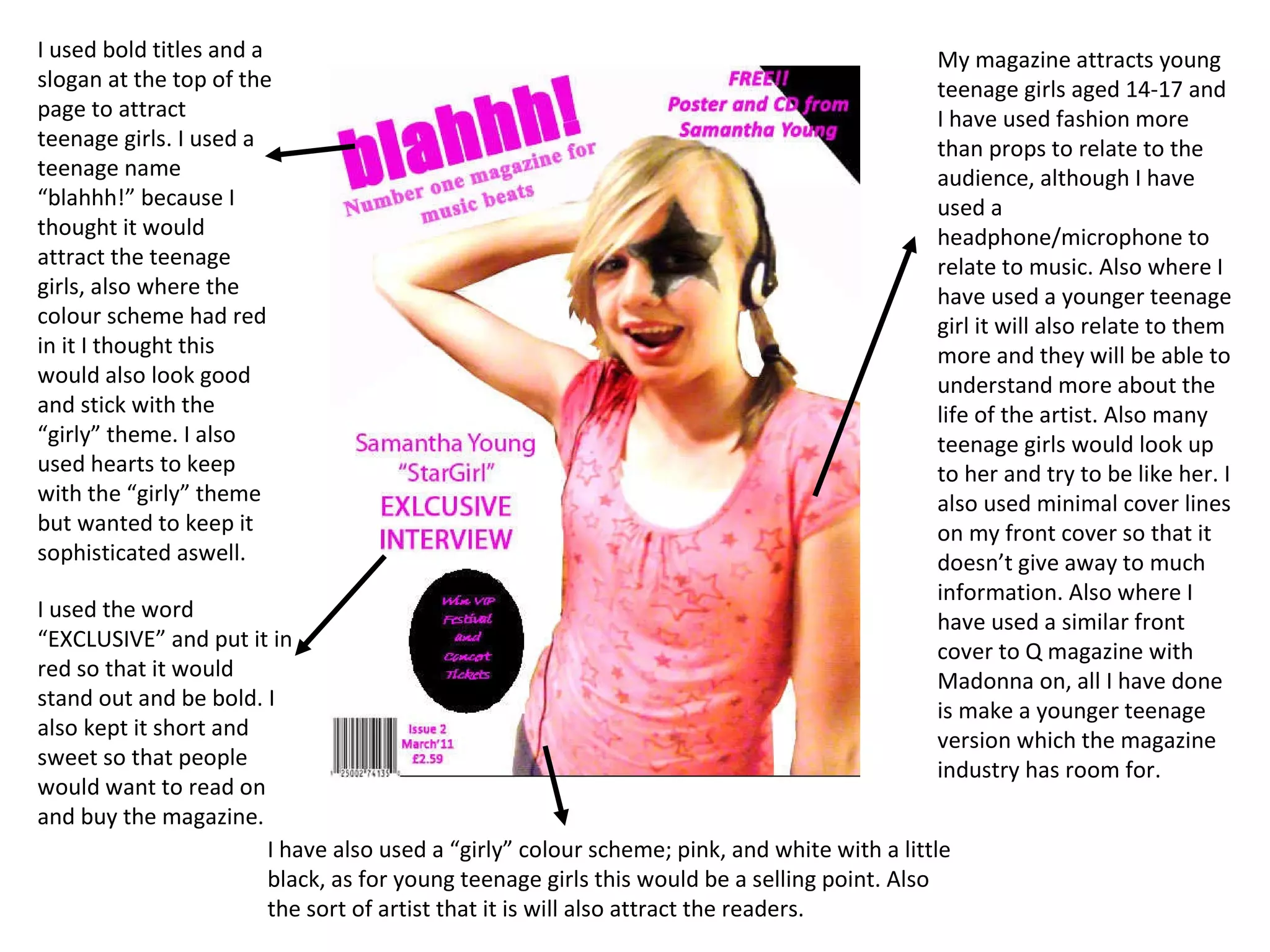 I used bold titles and a slogan at the top of the page to attract teenage girls. I used a teenage name “blahhh!” because I thought it would attract the teenage girls, also where the colour scheme had red in it I thought this would also look good and stick with the “girly” theme. I also used hearts to keep with the “girly” theme but wanted to keep it sophisticated aswell. I used the word “EXCLUSIVE” and put it in red so that it would stand out and be bold. I also kept it short and sweet so that people would want to read on and buy the magazine. My magazine attracts young teenage girls aged 14-17 and I have used fashion more than props to relate to the audience, although I have used a headphone/microphone to relate to music. Also where I have used a younger teenage girl it will also relate to them more and they will be able to understand more about the life of the artist. Also many teenage girls would look up to her and try to be like her. I also used minimal cover lines on my front cover so that it doesn’t give away to much information. Also where I have used a similar front cover to Q magazine with Madonna on, all I have done is make a younger teenage version which the magazine industry has room for. I have also used a “girly” colour scheme; pink, and white with a little black, as for young teenage girls this would be a selling point. Also the sort of artist that it is will also attract the readers. 