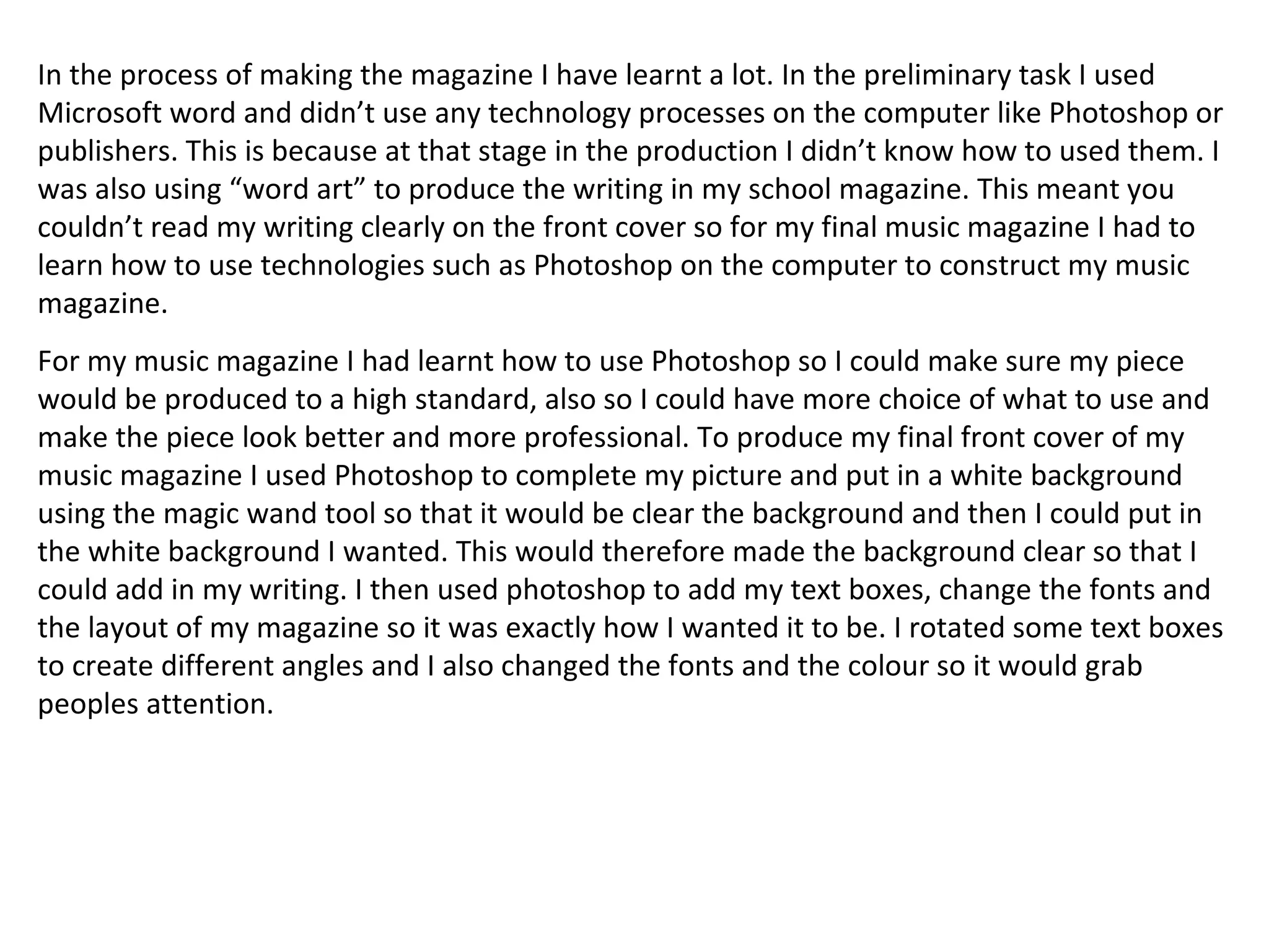 In the process of making the magazine I have learnt a lot. In the preliminary task I used Microsoft word and didn’t use any technology processes on the computer like Photoshop or publishers. This is because at that stage in the production I didn’t know how to used them. I was also using “word art” to produce the writing in my school magazine. This meant you couldn’t read my writing clearly on the front cover so for my final music magazine I had to learn how to use technologies such as Photoshop on the computer to construct my music magazine. For my music magazine I had learnt how to use Photoshop so I could make sure my piece would be produced to a high standard, also so I could have more choice of what to use and make the piece look better and more professional. To produce my final front cover of my music magazine I used Photoshop to complete my picture and put in a white background using the magic wand tool so that it would be clear the background and then I could put in the white background I wanted. This would therefore made the background clear so that I could add in my writing. I then used photoshop to add my text boxes, change the fonts and the layout of my magazine so it was exactly how I wanted it to be. I rotated some text boxes to create different angles and I also changed the fonts and the colour so it would grab peoples attention. 