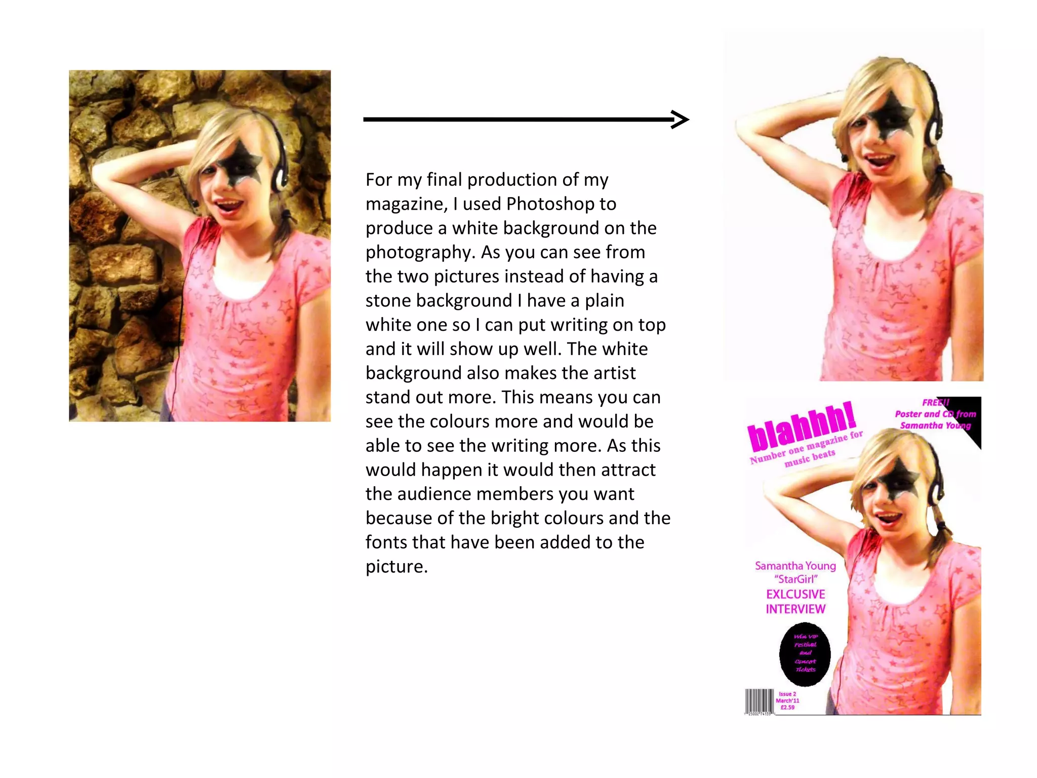 For my final production of my magazine, I used Photoshop to produce a white background on the photography. As you can see from the two pictures instead of having a stone background I have a plain white one so I can put writing on top and it will show up well. The white background also makes the artist stand out more. This means you can see the colours more and would be able to see the writing more. As this would happen it would then attract the audience members you want because of the bright colours and the fonts that have been added to the picture. 