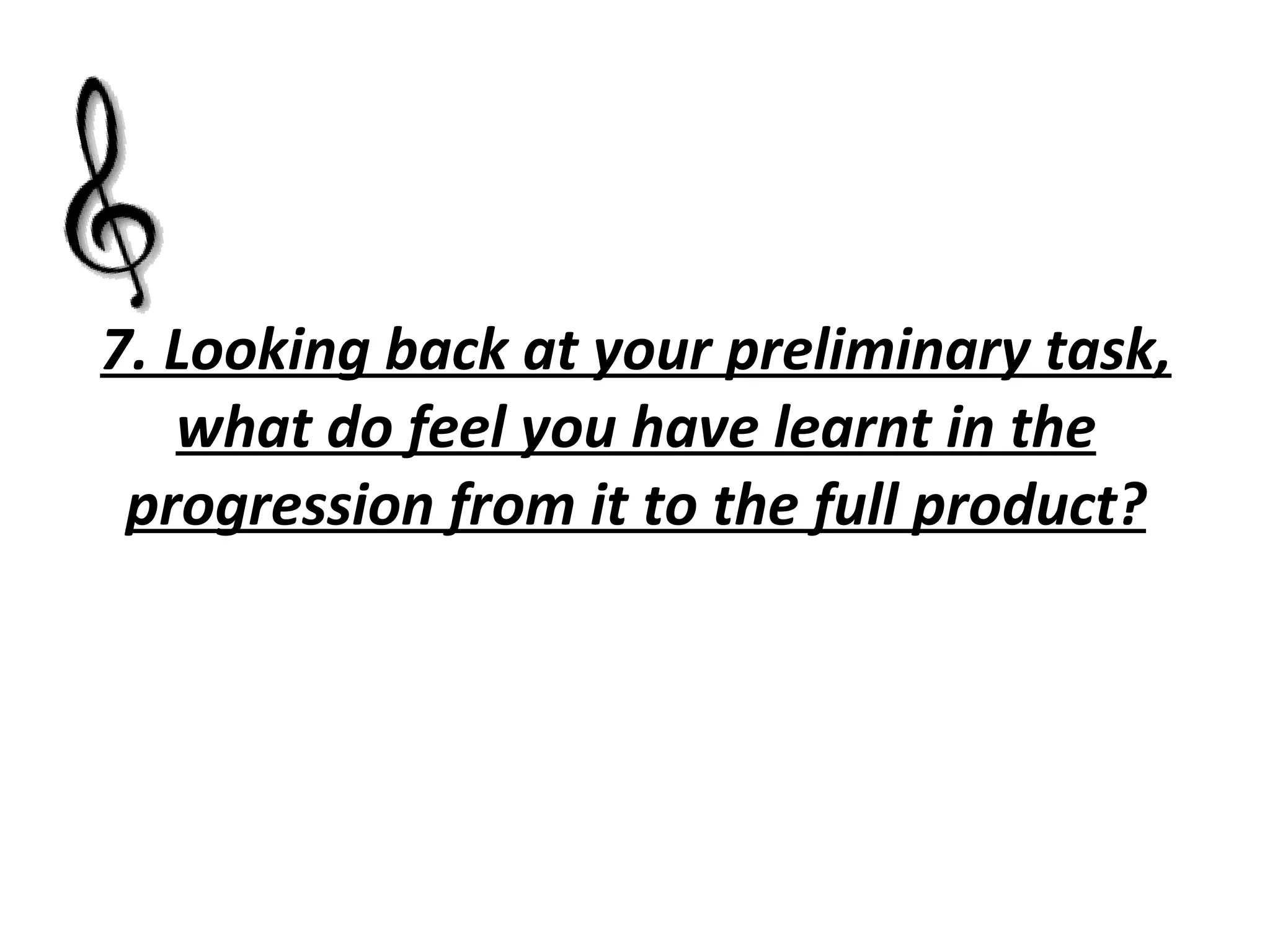 7. Looking back at your preliminary task, what do feel you have learnt in the progression from it to the full product? 