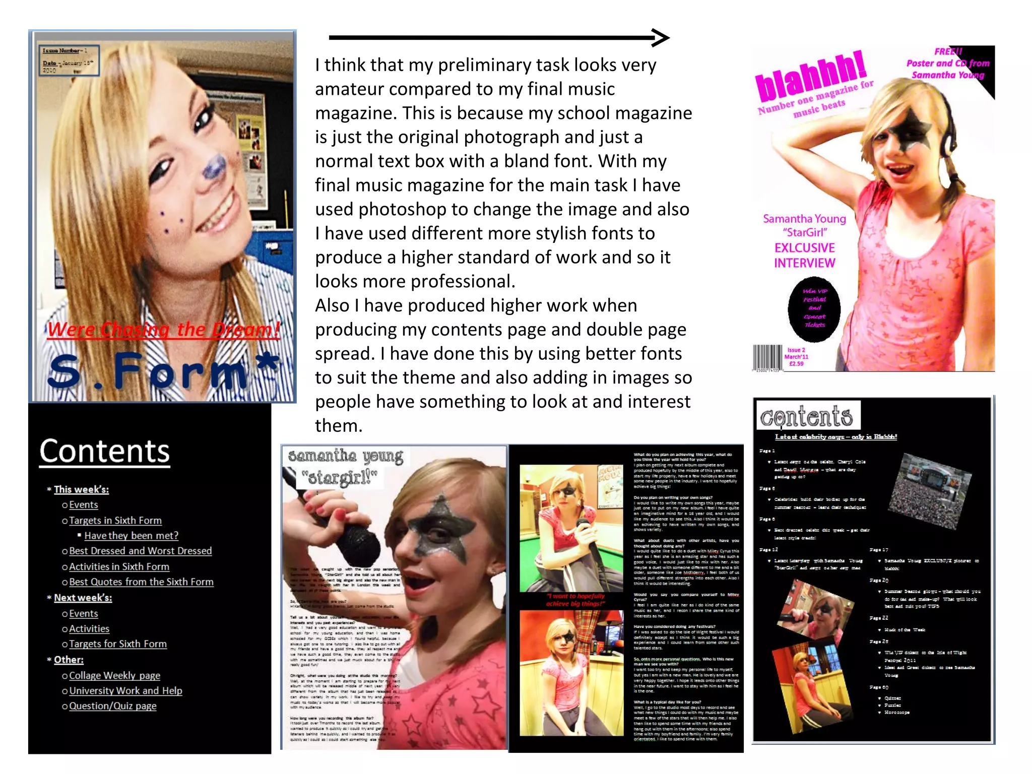 I think that my preliminary task looks very amateur compared to my final music magazine. This is because my school magazine is just the original photograph and just a normal text box with a bland font. With my final music magazine for the main task I have used photoshop to change the image and also I have used different more stylish fonts to produce a higher standard of work and so it looks more professional. Also I have produced higher work when producing my contents page and double page spread. I have done this by using better fonts to suit the theme and also adding in images so people have something to look at and interest them. 
