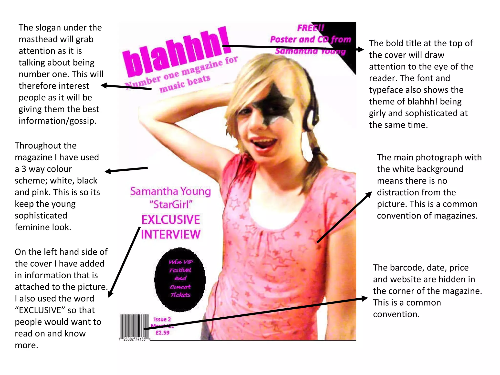 The bold title at the top of the cover will draw attention to the eye of the reader. The font and typeface also shows the theme of blahhh! being girly and sophisticated at the same time.  The main photograph with the white background means there is no distraction from the picture. This is a common convention of magazines. The barcode, date, price and website are hidden in the corner of the magazine. This is a common convention. The slogan under the masthead will grab attention as it is talking about being number one. This will therefore interest people as it will be giving them the best information/gossip. On the left hand side of the cover I have added in information that is attached to the picture. I also used the word “EXCLUSIVE” so that people would want to read on and know more.  Throughout the magazine I have used a 3 way colour scheme; white, black and pink. This is so its keep the young sophisticated feminine look. 
