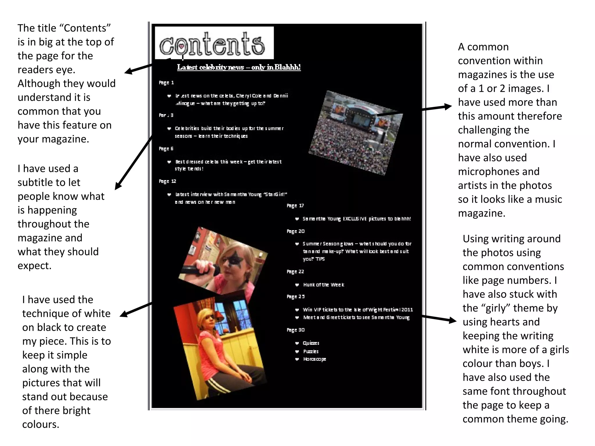 A common convention within magazines is the use of a 1 or 2 images. I have used more than this amount therefore challenging the normal convention. I have also used microphones and artists in the photos so it looks like a music magazine. Using writing around the photos using common conventions like page numbers. I have also stuck with the “girly” theme by using hearts and keeping the writing white is more of a girls colour than boys. I have also used the same font throughout the page to keep a common theme going. I have used the technique of white on black to create my piece. This is to keep it simple along with the pictures that will stand out because of there bright colours. I have used a subtitle to let people know what is happening throughout the magazine and what they should expect.  The title “Contents” is in big at the top of the page for the readers eye. Although they would understand it is common that you have this feature on your magazine. 
