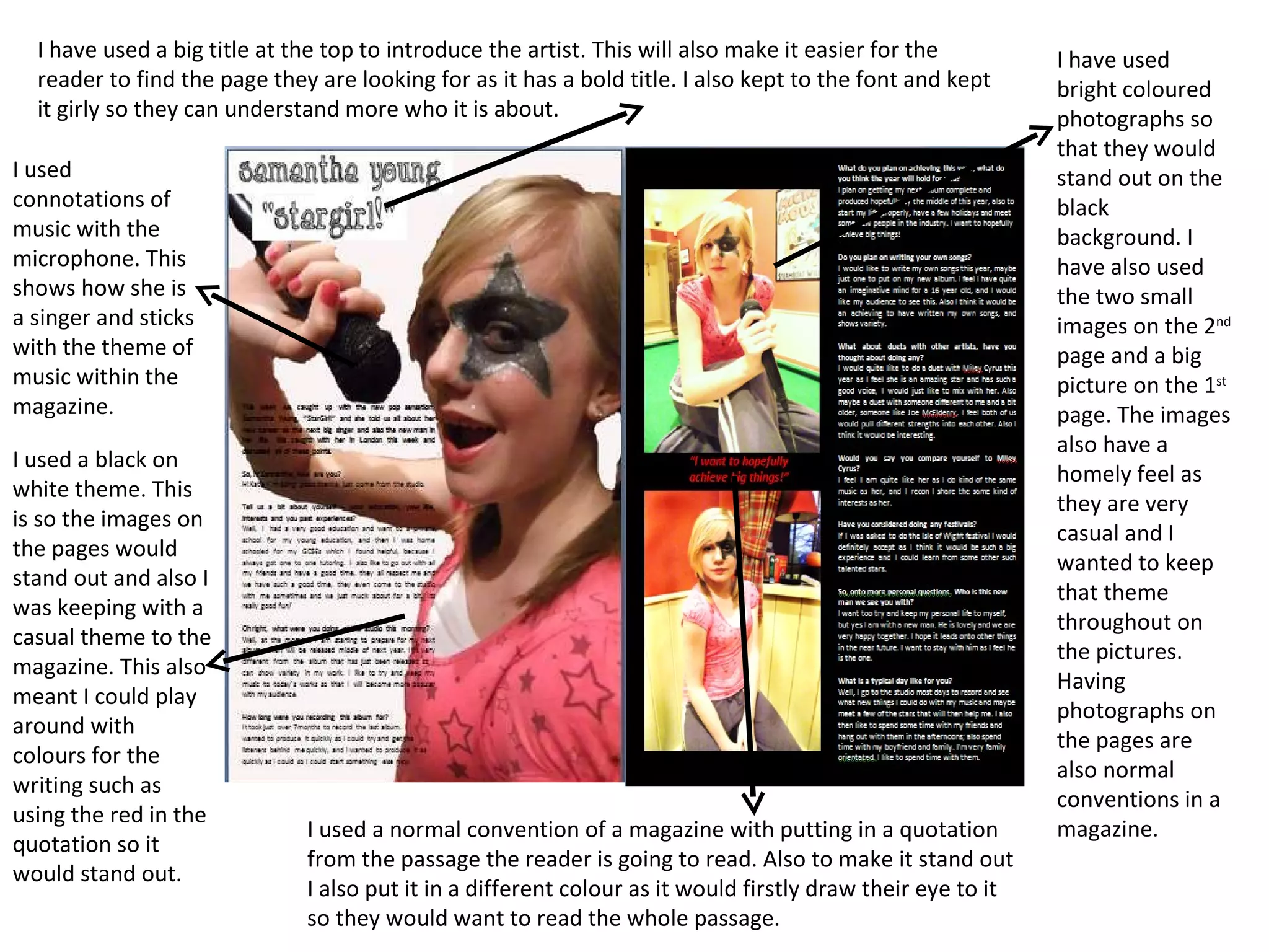 I have used bright coloured photographs so that they would stand out on the black background. I have also used the two small images on the 2 nd  page and a big picture on the 1 st  page. The images also have a homely feel as they are very casual and I wanted to keep that theme throughout on the pictures. Having photographs on the pages are also normal conventions in a magazine. I have used a big title at the top to introduce the artist. This will also make it easier for the reader to find the page they are looking for as it has a bold title. I also kept to the font and kept it girly so they can understand more who it is about. I used connotations of music with the microphone. This shows how she is a singer and sticks with the theme of music within the magazine. I used a black on white theme. This is so the images on the pages would stand out and also I was keeping with a casual theme to the magazine. This also meant I could play around with colours for the writing such as using the red in the quotation so it would stand out. I used a normal convention of a magazine with putting in a quotation from the passage the reader is going to read. Also to make it stand out I also put it in a different colour as it would firstly draw their eye to it so they would want to read the whole passage. 