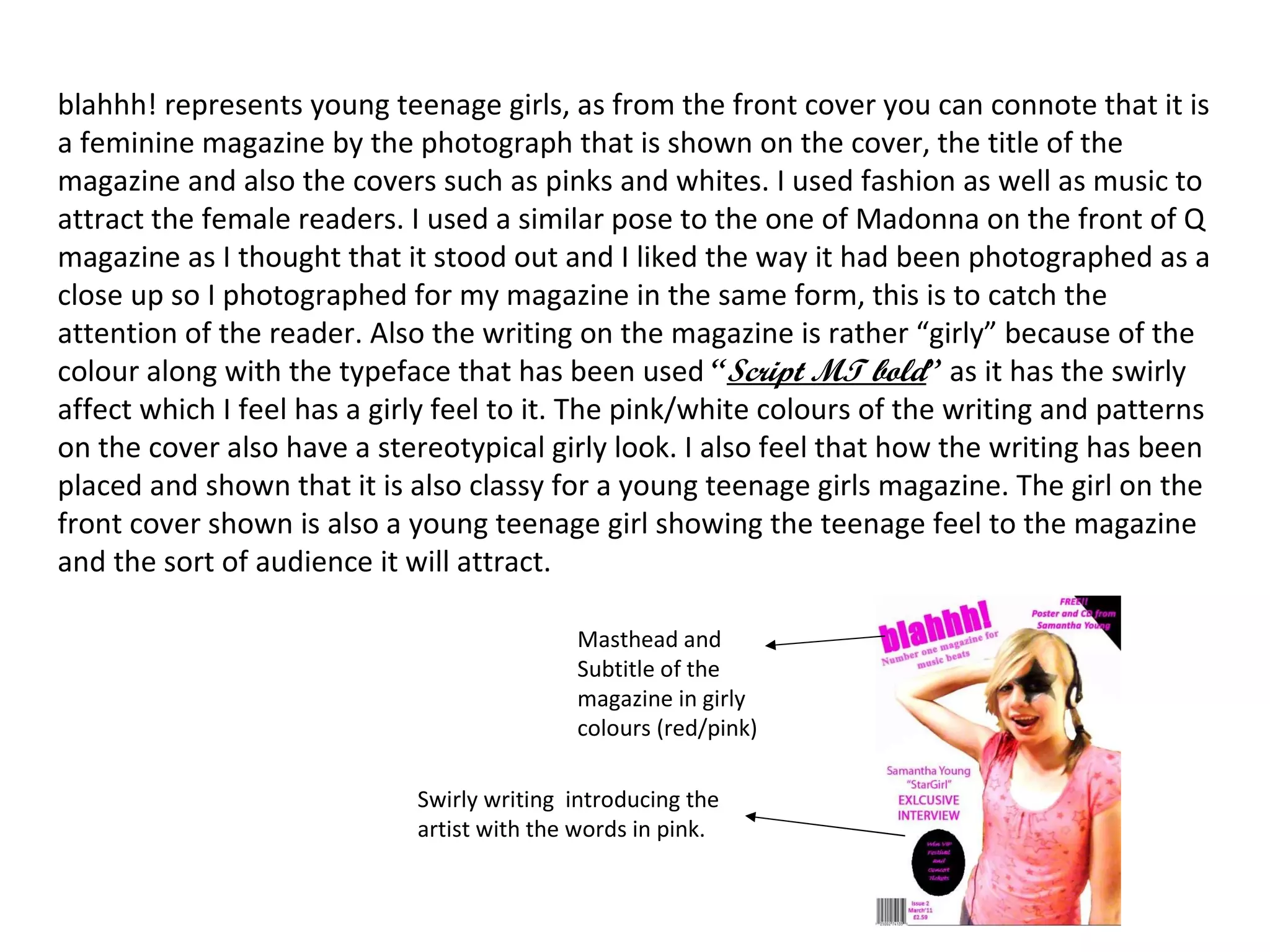 blahhh! represents young teenage girls, as from the front cover you can connote that it is a feminine magazine by the photograph that is shown on the cover, the title of the magazine and also the covers such as pinks and whites. I used fashion as well as music to attract the female readers. I used a similar pose to the one of Madonna on the front of Q magazine as I thought that it stood out and I liked the way it had been photographed as a close up so I photographed for my magazine in the same form, this is to catch the attention of the reader. Also the writing on the magazine is rather “girly” because of the colour along with the typeface that has been used  “ Script MT bold ”  as it has the swirly affect which I feel has a girly feel to it. The pink/white colours of the writing and patterns on the cover also have a stereotypical girly look. I also feel that how the writing has been placed and shown that it is also classy for a young teenage girls magazine. The girl on the front cover shown is also a young teenage girl showing the teenage feel to the magazine and the sort of audience it will attract. Masthead and Subtitle of the magazine in girly colours (red/pink) Swirly writing  introducing the artist with the words in pink.  