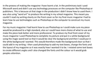In the process of making the magazine I have learnt a lot. In the preliminary task I used Microsoft word and didn’t use any technology processes on the computer like Photoshop or publishers. This is because at that stage in the production I didn’t know how to used them. I was also using “word art” to produce the writing in my school magazine. This meant you couldn’t read my writing clearly on the front cover so for my final music magazine I had to learn how to use technologies such as Photoshop on the computer to construct my music magazine. For my music magazine I had learnt how to use Photoshop so I could make sure my piece would be produced to a high standard, also so I could have more choice of what to use and make the piece look better and more professional. To produce my final front cover of my music magazine I used Photoshop to complete my picture and put in a white background using the magic wand tool so that it would be clear the background and then I could put in the white background I wanted. This would therefore made the background clear so that I could add in my writing. I then used photoshop to add my text boxes, change the fonts and the layout of my magazine so it was exactly how I wanted it to be. I rotated some text boxes to create different angles and I also changed the fonts and the colour so it would grab peoples attention. 