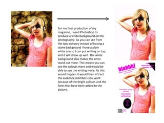 For my final production of my magazine, I used Photoshop to produce a white background on the photography. As you can see from the two pictures instead of having a stone background I have a plain white one so I can put writing on top and it will show up well. The white background also makes the artist stand out more. This means you can see the colours more and would be able to see the writing more. As this would happen it would then attract the audience members you want because of the bright colours and the fonts that have been added to the picture. 