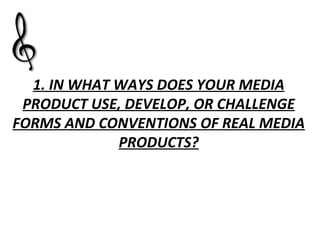 1. IN WHAT WAYS DOES YOUR MEDIA PRODUCT USE, DEVELOP, OR CHALLENGE FORMS AND CONVENTIONS OF REAL MEDIA PRODUCTS? 