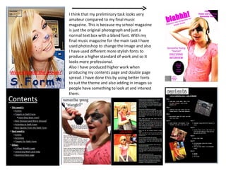 I think that my preliminary task looks very amateur compared to my final music magazine. This is because my school magazine is just the original photograph and just a normal text box with a bland font. With my final music magazine for the main task I have used photoshop to change the image and also I have used different more stylish fonts to produce a higher standard of work and so it looks more professional. Also I have produced higher work when producing my contents page and double page spread. I have done this by using better fonts to suit the theme and also adding in images so people have something to look at and interest them. 