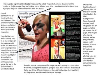 I have used bright coloured photographs so that they would stand out on the black background. I have also used the two small images on the 2 nd  page and a big picture on the 1 st  page. The images also have a homely feel as they are very casual and I wanted to keep that theme throughout on the pictures. Having photographs on the pages are also normal conventions in a magazine. I have used a big title at the top to introduce the artist. This will also make it easier for the reader to find the page they are looking for as it has a bold title. I also kept to the font and kept it girly so they can understand more who it is about. I used connotations of music with the microphone. This shows how she is a singer and sticks with the theme of music within the magazine. I used a black on white theme. This is so the images on the pages would stand out and also I was keeping with a casual theme to the magazine. This also meant I could play around with colours for the writing such as using the red in the quotation so it would stand out. I used a normal convention of a magazine with putting in a quotation from the passage the reader is going to read. Also to make it stand out I also put it in a different colour as it would firstly draw their eye to it so they would want to read the whole passage. 