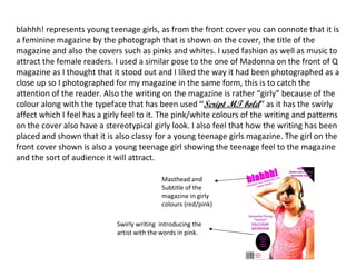 blahhh! represents young teenage girls, as from the front cover you can connote that it is a feminine magazine by the photograph that is shown on the cover, the title of the magazine and also the covers such as pinks and whites. I used fashion as well as music to attract the female readers. I used a similar pose to the one of Madonna on the front of Q magazine as I thought that it stood out and I liked the way it had been photographed as a close up so I photographed for my magazine in the same form, this is to catch the attention of the reader. Also the writing on the magazine is rather “girly” because of the colour along with the typeface that has been used  “ Script MT bold ”  as it has the swirly affect which I feel has a girly feel to it. The pink/white colours of the writing and patterns on the cover also have a stereotypical girly look. I also feel that how the writing has been placed and shown that it is also classy for a young teenage girls magazine. The girl on the front cover shown is also a young teenage girl showing the teenage feel to the magazine and the sort of audience it will attract. Masthead and Subtitle of the magazine in girly colours (red/pink) Swirly writing  introducing the artist with the words in pink.  