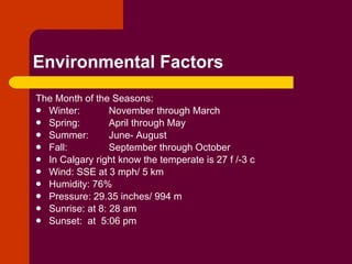 Environmental Factors The Month of the Seasons: Winter:  November through March  Spring:  April through May Summer:  June- August Fall:   September through October In Calgary right know the temperate is 27 f /-3 c Wind: SSE at 3 mph/ 5 km Humidity: 76% Pressure: 29.35 inches/ 994 m Sunrise: at 8: 28 am Sunset:  at  5:06 pm 