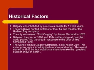 Historical Factors Calgary was inhabited by pre-Clovis people for 11,000 years. The pre-Clovis hunted buffalos for their fur and meat for the Hudson Bay company. The city was named “Fort Calgary” by James Macleod in 1876 Between the year of 1896 and 1914 settlers from all over the world poured into the area in response to the offer of free’ homestead” land. The world Famous Calgary Stampede, is still held in July. This event grew from a small agriculture show and rodeo. This event started in 1912 by four wealthy ranchers to make the ‘ greatest outdoor show on earth”. 